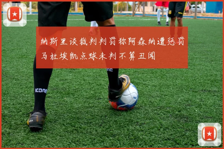 纳斯里谈裁判判罚称阿森纳遭惩罚马杜埃凯点球未判不算丑闻