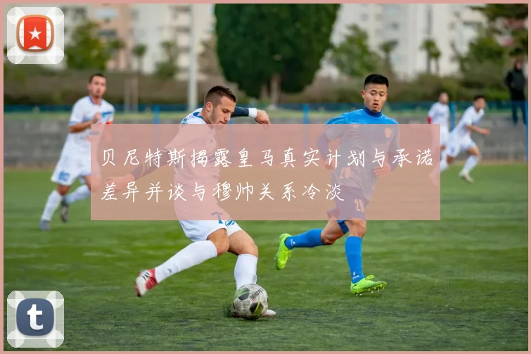 贝尼特斯揭露皇马真实计划与承诺差异并谈与穆帅关系冷淡