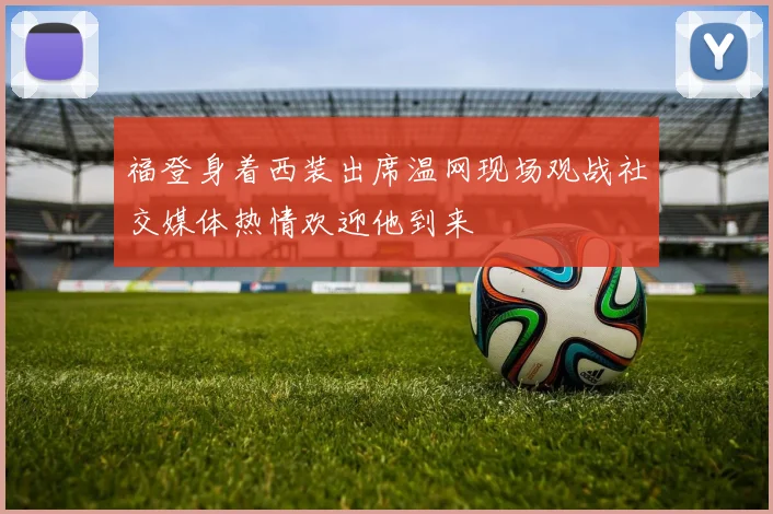 福登身着西装出席温网现场观战社交媒体热情欢迎他到来