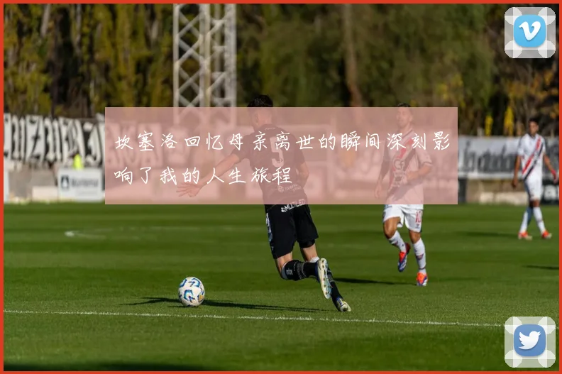 坎塞洛回忆母亲离世的瞬间深刻影响了我的人生旅程