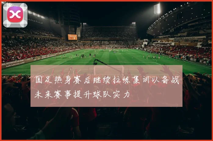 国足热身赛后继续拉练集训以备战未来赛事提升球队实力