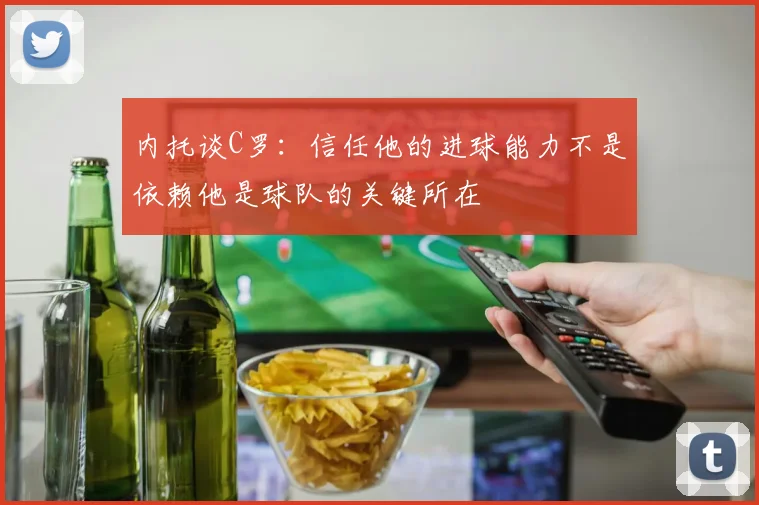 内托谈C罗：信任他的进球能力不是依赖他是球队的关键所在