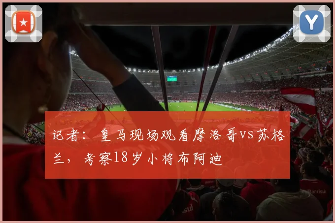 记者：皇马现场观看摩洛哥vs苏格兰，考察18岁小将布阿迪
