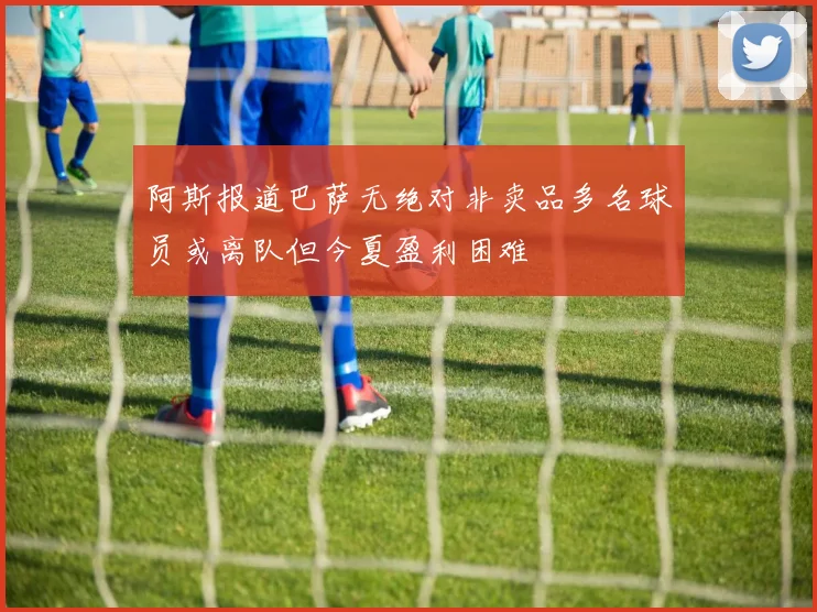 阿斯报道巴萨无绝对非卖品多名球员或离队但今夏盈利困难
