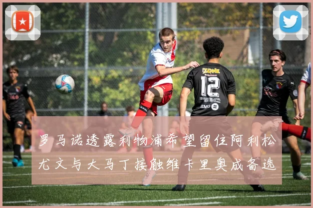 罗马诺透露利物浦希望留住阿利松尤文与大马丁接触维卡里奥成备选