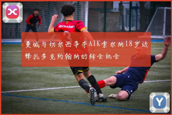 曼城与切尔西争夺AIK索尔纳18岁边锋扎多克约翰纳的转会机会