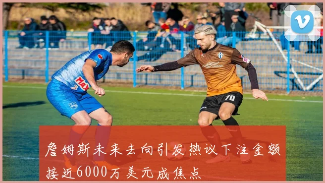 詹姆斯未来去向引发热议下注金额接近6000万美元成焦点
