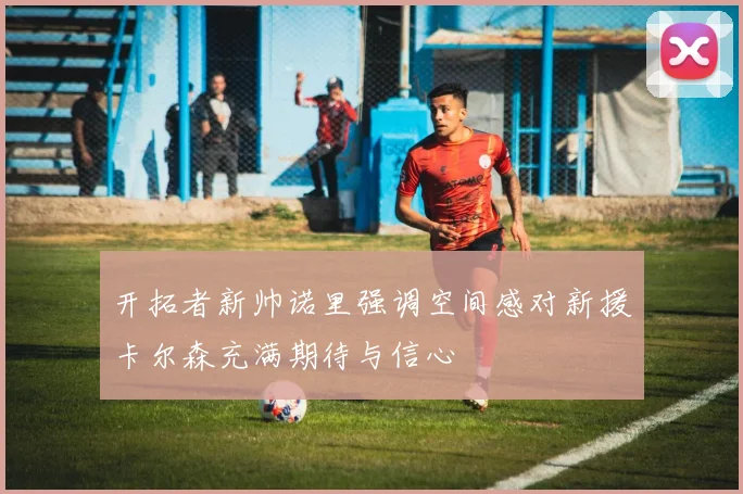开拓者新帅诺里强调空间感对新援卡尔森充满期待与信心