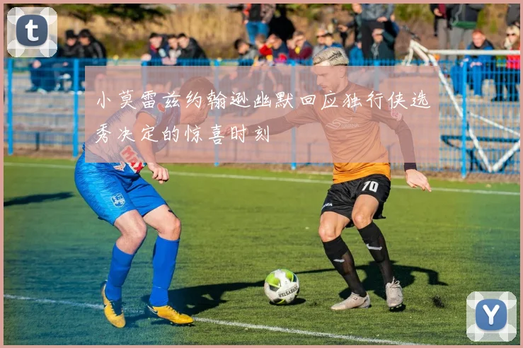 小莫雷兹约翰逊幽默回应独行侠选秀决定的惊喜时刻