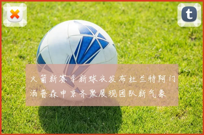 火箭新赛季新球衣发布杜兰特阿门汤普森申京齐聚展现团队新气象