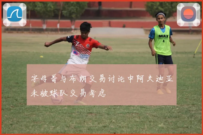 字母哥与布朗交易讨论中阿夫迪亚未被球队交易考虑