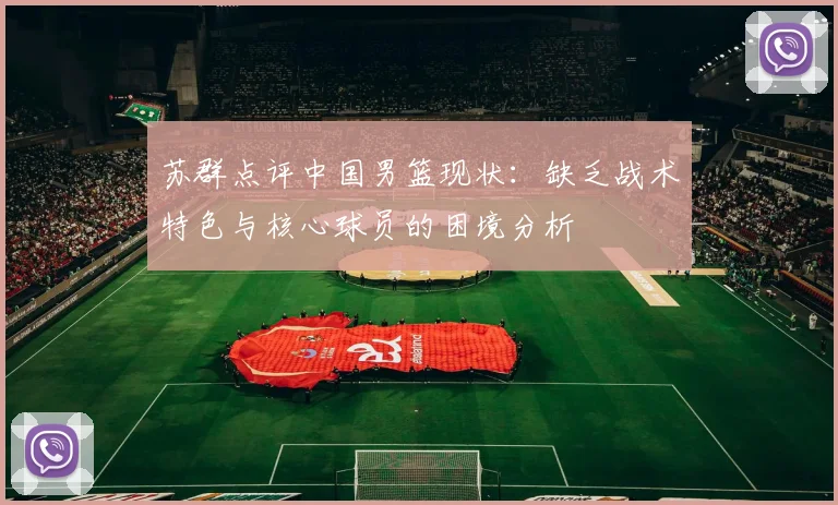 苏群点评中国男篮现状：缺乏战术特色与核心球员的困境分析