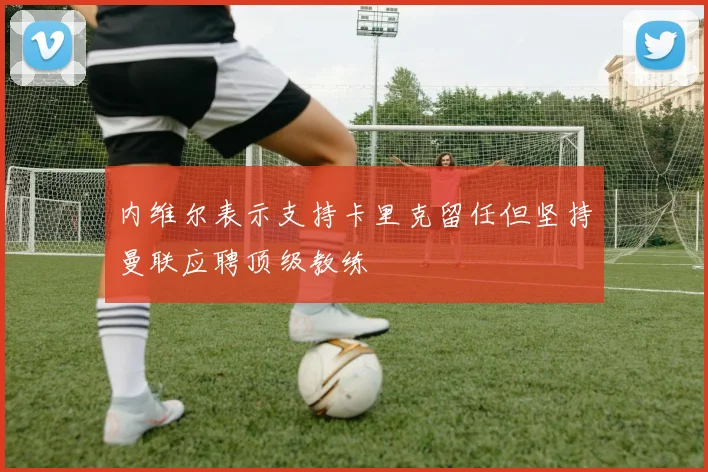 内维尔表示支持卡里克留任但坚持曼联应聘顶级教练
