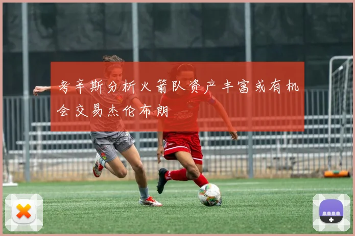 考辛斯分析火箭队资产丰富或有机会交易杰伦布朗