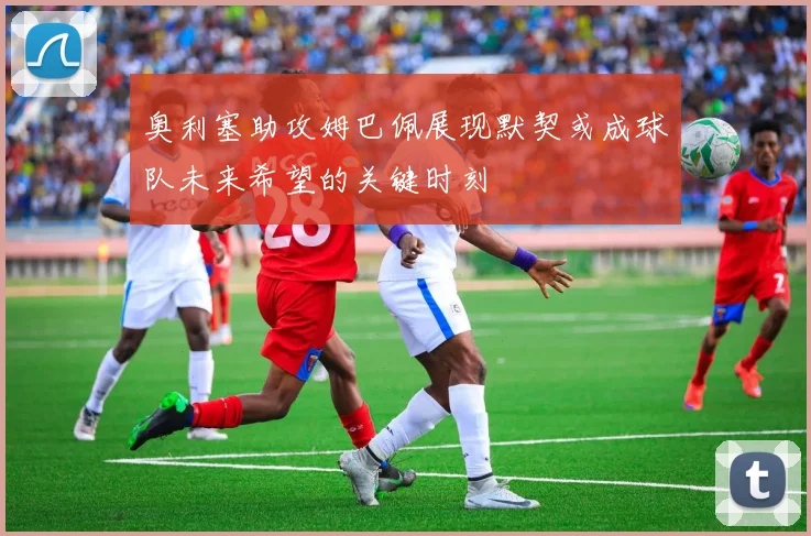 奥利塞助攻姆巴佩展现默契或成球队未来希望的关键时刻