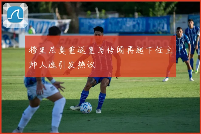 穆里尼奥重返皇马传闻再起下任主帅人选引发热议
