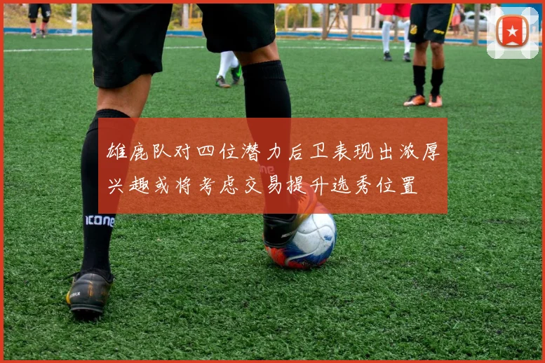 雄鹿队对四位潜力后卫表现出浓厚兴趣或将考虑交易提升选秀位置