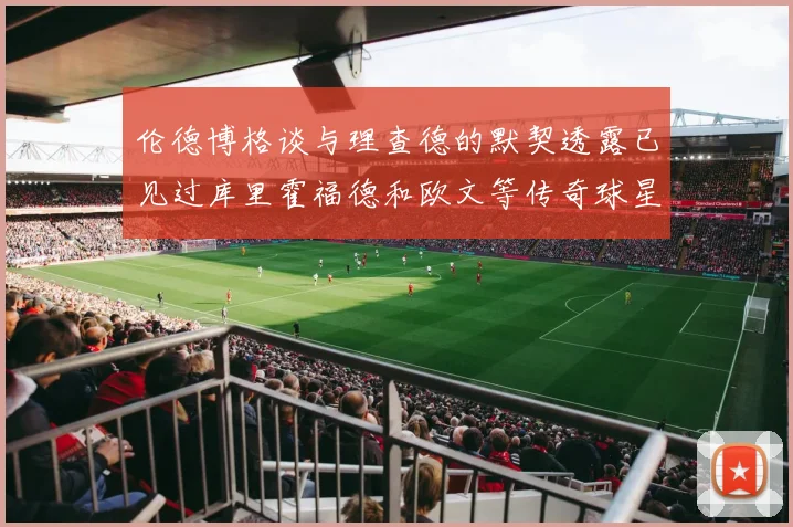 伦德博格谈与理查德的默契透露已见过库里霍福德和欧文等传奇球星